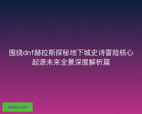 围绕dnf赫拉斯探秘地下城史诗冒险核心起源未来全景深度解析篇