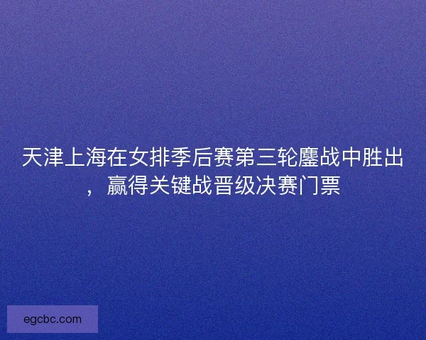 天津上海在女排季后赛第三轮鏖战中胜出，赢得关键战晋级决赛门票