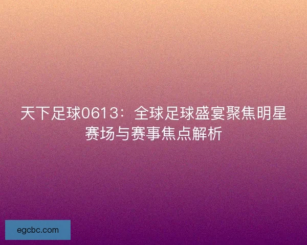 天下足球0613：全球足球盛宴聚焦明星赛场与赛事焦点解析