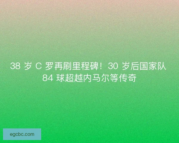 38 岁 C 罗再刷里程碑！30 岁后国家队 84 球超越内马尔等传奇