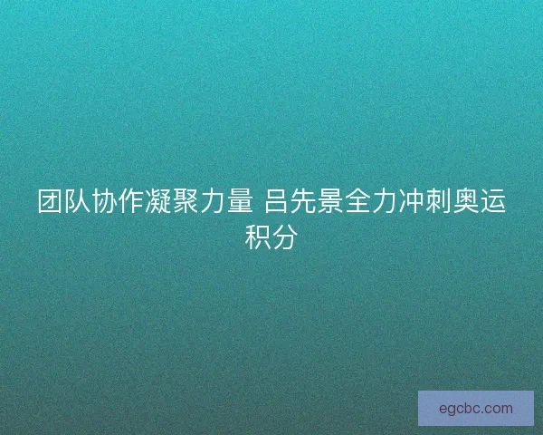 团队协作凝聚力量 吕先景全力冲刺奥运积分